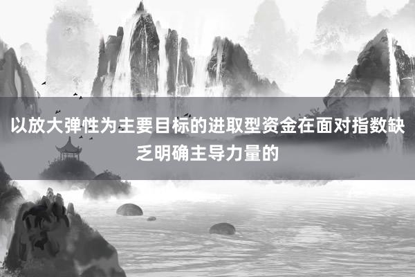 以放大弹性为主要目标的进取型资金在面对指数缺乏明确主导力量的