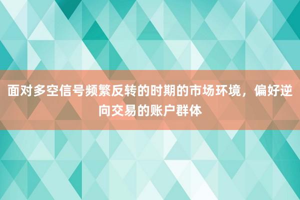 面对多空信号频繁反转的时期的市场环境，偏好逆向交易的账户群体