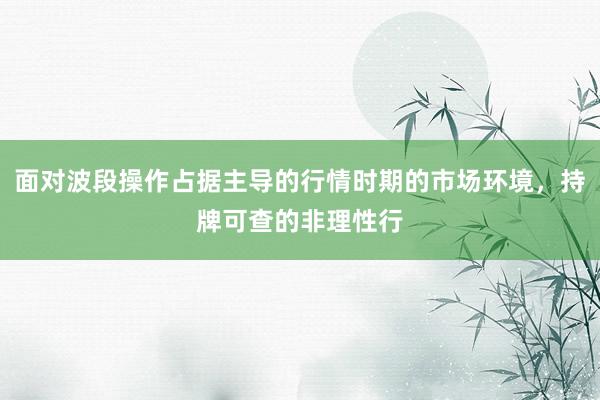 面对波段操作占据主导的行情时期的市场环境，持牌可查的非理性行