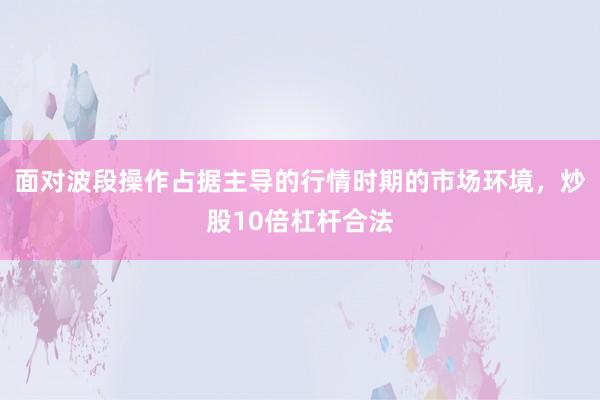 面对波段操作占据主导的行情时期的市场环境，炒股10倍杠杆合法
