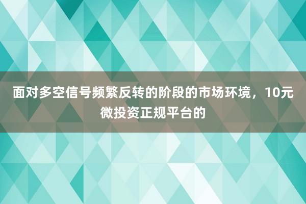 面对多空信号频繁反转的阶段的市场环境，10元微投资正规平台的