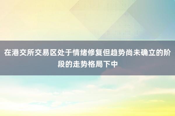 在港交所交易区处于情绪修复但趋势尚未确立的阶段的走势格局下中