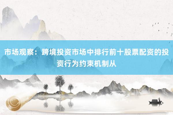 市场观察：跨境投资市场中排行前十股票配资的投资行为约束机制从