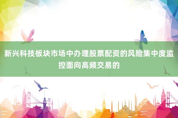 新兴科技板块市场中办理股票配资的风险集中度监控面向高频交易的