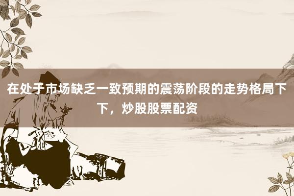 在处于市场缺乏一致预期的震荡阶段的走势格局下下，炒股股票配资