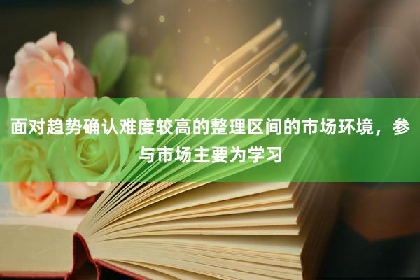 面对趋势确认难度较高的整理区间的市场环境，参与市场主要为学习