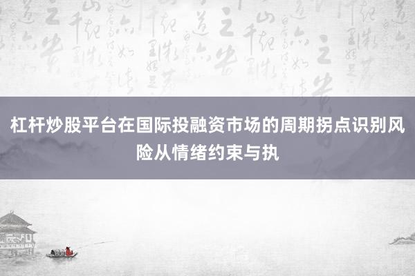 杠杆炒股平台在国际投融资市场的周期拐点识别风险从情绪约束与执