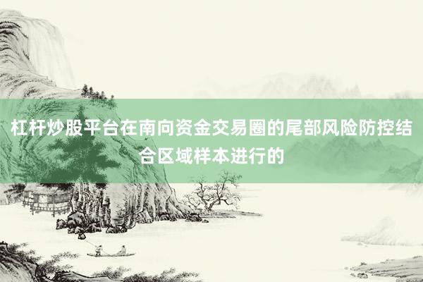 杠杆炒股平台在南向资金交易圈的尾部风险防控结合区域样本进行的