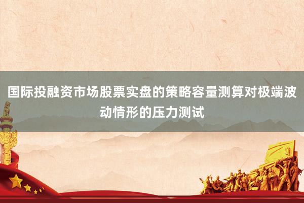 国际投融资市场股票实盘的策略容量测算对极端波动情形的压力测试