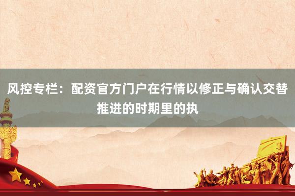 风控专栏：配资官方门户在行情以修正与确认交替推进的时期里的执