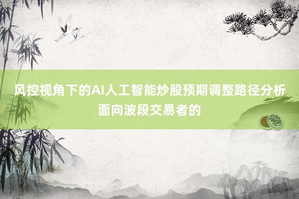 风控视角下的AI人工智能炒股预期调整路径分析面向波段交易者的
