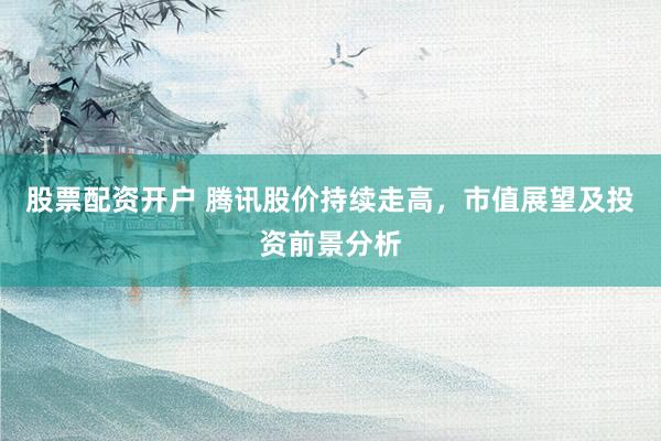 股票配资开户 腾讯股价持续走高，市值展望及投资前景分析