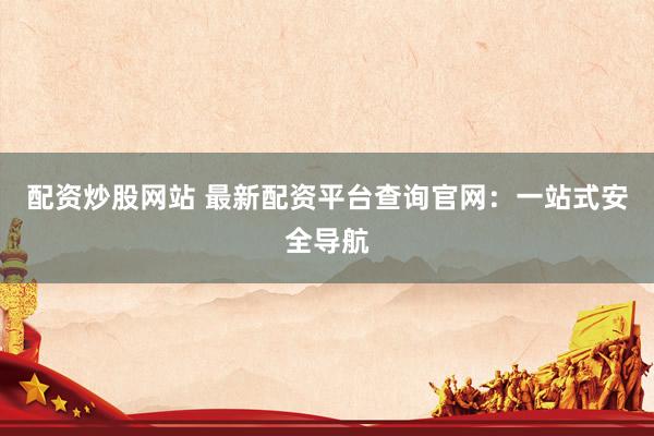 配资炒股网站 最新配资平台查询官网：一站式安全导航