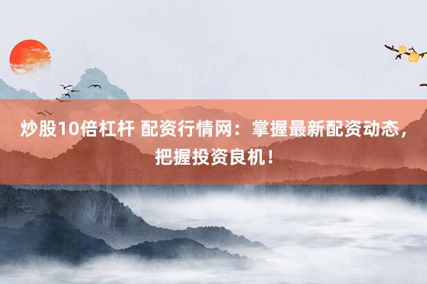 炒股10倍杠杆 配资行情网：掌握最新配资动态，把握投资良机！