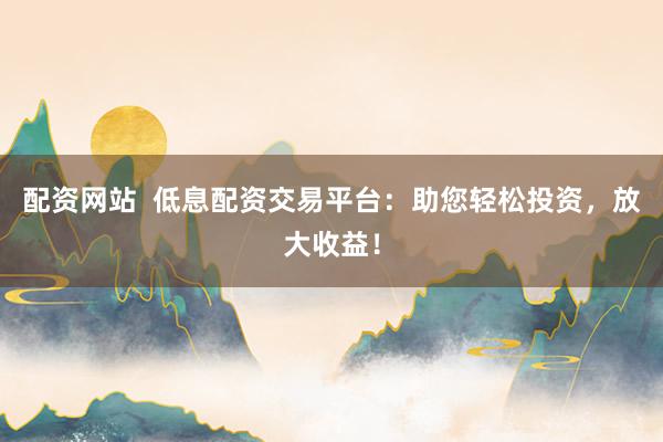 配资网站  低息配资交易平台：助您轻松投资，放大收益！