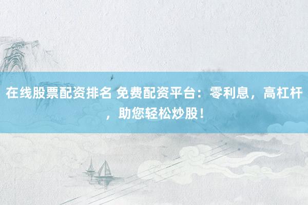 在线股票配资排名 免费配资平台：零利息，高杠杆，助您轻松炒股！
