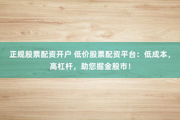 正规股票配资开户 低价股票配资平台：低成本，高杠杆，助您掘金股市！