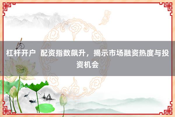 杠杆开户  配资指数飙升，揭示市场融资热度与投资机会