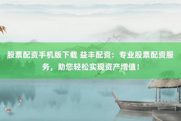 股票配资手机版下载 益丰配资：专业股票配资服务，助您轻松实现资产增值！