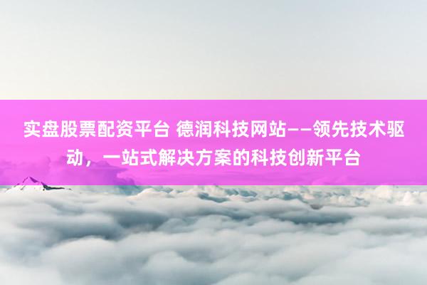 实盘股票配资平台 德润科技网站——领先技术驱动，一站式解决方案的科技创新平台