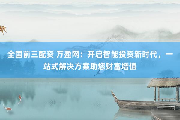 全国前三配资 万盈网：开启智能投资新时代，一站式解决方案助您财富增值