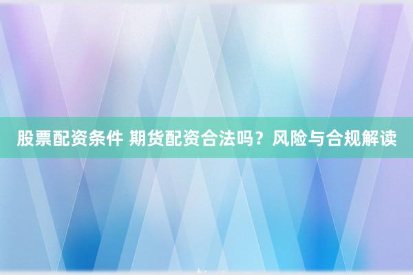 股票配资条件 期货配资合法吗？风险与合规解读