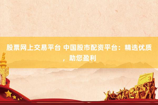 股票网上交易平台 中国股市配资平台：精选优质，助您盈利