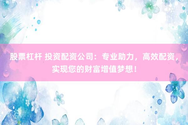股票杠杆 投资配资公司：专业助力，高效配资，实现您的财富增值梦想！